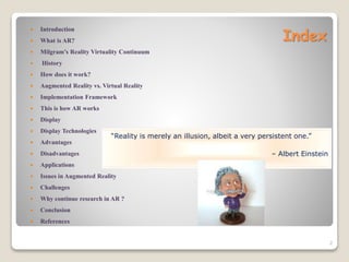 Index
 Introduction
 What is AR?
 Milgram’s Reality Virtuality Continuum
 History
 How does it work?
 Augmented Reality vs. Virtual Reality
 Implementation Framework
 This is how AR works
 Display
 Display Technologies
 Advantages
 Disadvantages
 Applications
 Issues in Augmented Reality
 Challenges
 Why continue research in AR ?
 Conclusion
 References
2
“Reality is merely an illusion, albeit a very persistent one.”
– Albert Einstein
 