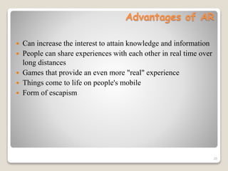 Advantages of AR
 Can increase the interest to attain knowledge and information
 People can share experiences with each other in real time over
long distances
 Games that provide an even more "real" experience
 Things come to life on people's mobile
 Form of escapism
20
 