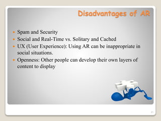 Disadvantages of AR
 Spam and Security
 Social and Real-Time vs. Solitary and Cached
 UX (User Experience): Using AR can be inappropriate in
social situations.
 Openness: Other people can develop their own layers of
content to display
21
 