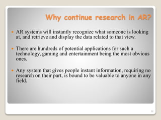32
Why continue research in AR?
 AR systems will instantly recognize what someone is looking
at, and retrieve and display the data related to that view.
 There are hundreds of potential applications for such a
technology, gaming and entertainment being the most obvious
ones.
 Any system that gives people instant information, requiring no
research on their part, is bound to be valuable to anyone in any
field.
 
