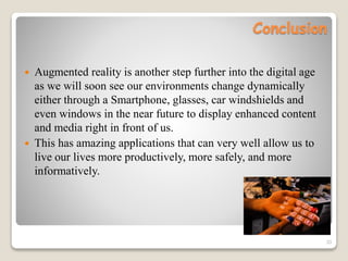 Conclusion
 Augmented reality is another step further into the digital age
as we will soon see our environments change dynamically
either through a Smartphone, glasses, car windshields and
even windows in the near future to display enhanced content
and media right in front of us.
 This has amazing applications that can very well allow us to
live our lives more productively, more safely, and more
informatively.
33
 