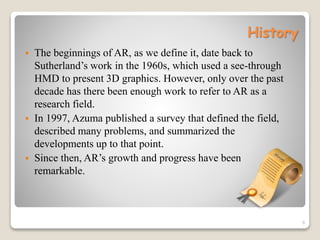 History
 The beginnings of AR, as we define it, date back to
Sutherland’s work in the 1960s, which used a see-through
HMD to present 3D graphics. However, only over the past
decade has there been enough work to refer to AR as a
research field.
 In 1997, Azuma published a survey that defined the field,
described many problems, and summarized the
developments up to that point.
 Since then, AR’s growth and progress have been
remarkable.
6
 