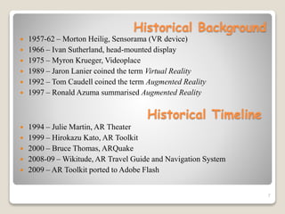 Historical Background
 1957-62 – Morton Heilig, Sensorama (VR device)
 1966 – Ivan Sutherland, head-mounted display
 1975 – Myron Krueger, Videoplace
 1989 – Jaron Lanier coined the term Virtual Reality
 1992 – Tom Caudell coined the term Augmented Reality
 1997 – Ronald Azuma summarised Augmented Reality
7
Historical Timeline
 1994 – Julie Martin, AR Theater
 1999 – Hirokazu Kato, AR Toolkit
 2000 – Bruce Thomas, ARQuake
 2008-09 – Wikitude, AR Travel Guide and Navigation System
 2009 – AR Toolkit ported to Adobe Flash
 