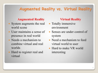 Augmented Reality vs. Virtual Reality
Augmented Reality
 System augments the real
world scene
 User maintains a sense of
presence in real world
 Needs a mechanism to
combine virtual and real
worlds
 Hard to register real and
virtual
Virtual Reality
 Totally immersive
environment
 Senses are under control of
system
 Need a mechanism to feed
virtual world to user
 Hard to make VR world
interesting
8
 