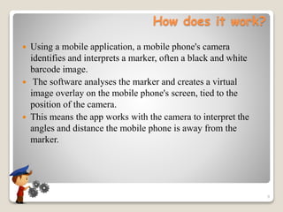 How does it work?
 Using a mobile application, a mobile phone's camera
identifies and interprets a marker, often a black and white
barcode image.
 The software analyses the marker and creates a virtual
image overlay on the mobile phone's screen, tied to the
position of the camera.
 This means the app works with the camera to interpret the
angles and distance the mobile phone is away from the
marker.
9
 