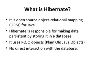 What is Hibernate?
• It is open source object-relational mapping
(ORM) for Java.
• Hibernate is responsible for making data
persistent by storing it in a database.
• It uses POJO objects (Plain Old Java Objects)
• No direct interaction with the database.
 