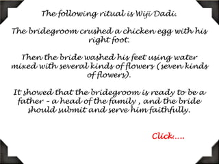 The following ritual is WijiDadi. The bridegroom crushed a chicken egg with his right foot. Then the bride washed his feet using water mixed with several kinds of flowers (seven kinds of flowers). It showed that the bridegroom is ready to be a father – a head of the family , and the bride should submit and serve him faithfully.