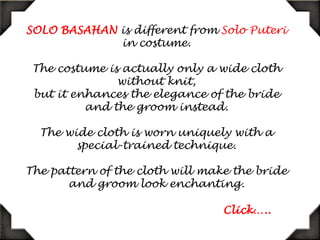 SOLO BASAHAN is different from Solo Puteri in costume.The costume is actually only a wide cloth without knit,but it enhances the elegance of the bride and the groom instead.The wide cloth is worn uniquely with a special-trained technique.The pattern of the cloth will make the bride and groom look enchanting.