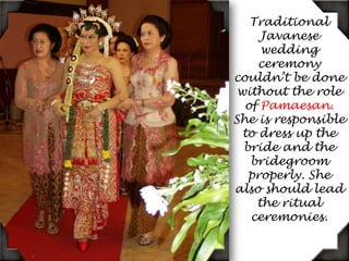 Traditional Javanese wedding ceremony couldn’t be done without the role of Pamaesan. She is responsible to dress up the bride and the bridegroom properly. She also should lead the ritual ceremonies.