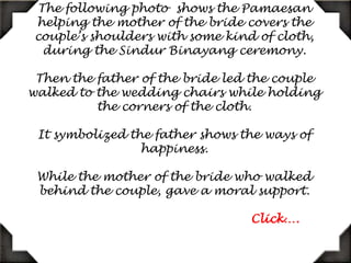 The following photo  shows the Pamaesan helping the mother of the bride cover the couple’s shoulders with some kind of cloth, during the SindurBinayang ceremony. Then the father of the bride led the couple to the wedding chairs while holding the corners of the cloth. It symbolized the ways of happiness. While the mother of the bride who walked behind the couple, gave moral support.