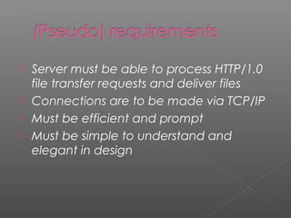  Server must be able to process HTTP/1.0
file transfer requests and deliver files
 Connections are to be made via TCP/IP
 Must be efficient and prompt
 Must be simple to understand and
elegant in design
 