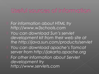  For information about HTML try
http://www.w3schools.com
 You can download Sun’s servlet
development kit from their web site at
the http://java.sun.com/products/servlet
 You can download apache’s Tomcat
server from http://jakarta.apache.org
 For other information about Servlet
development try
http://www.servlets.com
 