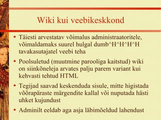 Wiki kui veebikeskkond Täiesti arvestatav võimalus administraatoritele, võimaldamaks suurel hulgal dumb ^H ^H^H^H tavakasutajatel veebi teha Poolsuletud (muutmine parooliga kaitstud) wiki on siinkõneleja arvates palju parem variant kui kehvasti tehtud HTML Tegijad saavad keskenduda sisule, mitte higistada võõrapäraste märgendite kallal või nuputada hästi uhket kujundust Adminilt eeldab aga asja läbimõeldud lahendust 