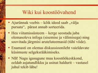 Wiki kui koostöövahend Ajurünnak veebis – kõik ideed saab „välja pursata“,  pärast annab sorteerida. Hea viitamissüsteem – kerge seostada juba olemasoleva infoga (sisemise ja välimisega) ning soovitada järgmisi aruteluteemasid (tühi viide). Enamasti on olemas diskussioonileht vaieldavate küsimuste selgeksrääkimiseks. NB! Nagu igasugune muu koostöökeskkond, eeldab asjatundlikku ja usinat haldurit – vastasel juhul tekib läbu! 