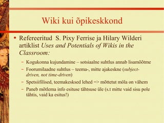 Wiki kui õpikeskkond Refereeritud  S. Pixy Ferrise ja Hilary Wilderi artiklist  Uses and Potentials of Wikis in the Classroom: Kogukonna kujundamine – sotsiaalne suhtlus annab lisamõõtme Foorumilaadne suhtlus – teema-, mitte ajakeskne ( subject-driven, not time-driven ) Spetsiifilised, teemakesksed lehed => mõttetut möla on vähem Paneb mõtlema info esituse tähtsuse üle (s.t mitte vaid sisu pole tähtis, vaid ka esitus!) 