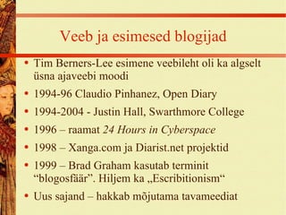 Veeb ja esimesed blogijad Tim Berners-Lee esimene veebileht oli ka algselt üsna ajaveebi moodi 1994-96 Claudio Pinhanez, Open Diary 1994-2004 - Justin Hall, Swarthmore College 1996 – raamat  24 Hours in Cyberspace 1998 – Xanga.com ja Diarist.net projektid 1999 – Brad Graham kasutab terminit “blogosfäär”. Hiljem ka „Escribitionism“ Uus sajand – hakkab mõjutama tavameediat 