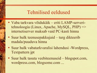 Tehnilised eeldused Vaba tarkvara võidukäik – eriti LAMP-serveri-tehnoloogia (Linux, Apache, MySQL, PHP) => internetiserver maksab vaid PC-kasti hinna Suur hulk teenusepakkujaid – turg dikteerib madala/puuduva hinna Suur hulk vabatarkvaralisi lahendusi -Wordpress, Textpattern jpt Suur hulk tasuta veebiteenuseid – blogspot.com, wordpress.com, blogsome.com ... 