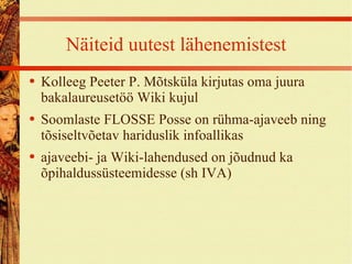Näiteid uutest lähenemistest Kolleeg Peeter P. Mõtsküla kirjutas oma juura bakalaureusetöö Wiki kujul Soomlaste FLOSSE Posse on rühma-ajaveeb ning tõsiseltvõetav hariduslik infoallikas ajaveebi- ja Wiki-lahendused on jõudnud ka õpihaldussüsteemidesse (sh IVA) 