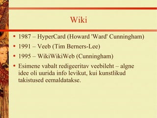 Wiki 1987 – HyperCard (Howard 'Ward' Cunningham) 1991 – Veeb (Tim Berners-Lee) 1995 – WikiWikiWeb (Cunningham) Esimene vabalt redigeeritav veebileht – algne idee oli uurida info levikut, kui kunstlikud takistused eemaldatakse. 