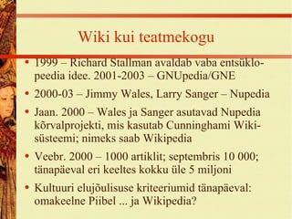 Wiki kui teatmekogu 1999 – Richard Stallman avaldab vaba entsüklo- peedia idee. 2001-2003 – GNUpedia/GNE 2000-03 – Jimmy Wales, Larry Sanger – Nupedia Jaan. 2000 – Wales ja Sanger asutavad Nupedia kõrvalprojekti, mis kasutab Cunninghami Wiki-süsteemi; nimeks saab Wikipedia Veebr. 2000 – 1000 artiklit; septembris 10 000; tänapäeval eri keeltes kokku üle 5 miljoni Kultuuri elujõulisuse kriteeriumid tänapäeval: omakeelne Piibel ... ja Wikipedia? 
