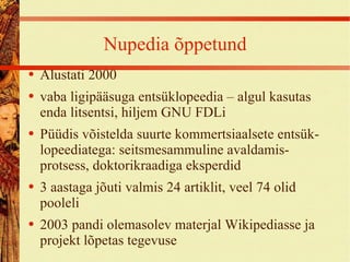 Nupedia õppetund Alustati 2000 vaba ligipääsuga entsüklopeedia – algul kasutas enda litsentsi, hiljem GNU FDLi Püüdis võistelda suurte kommertsiaalsete entsük- lopeediatega: seitsmesammuline avaldamis-protsess, doktorikraadiga eksperdid 3 aastaga jõuti valmis 24 artiklit, veel 74 olid pooleli 2003 pandi olemasolev materjal Wikipediasse ja projekt lõpetas tegevuse 