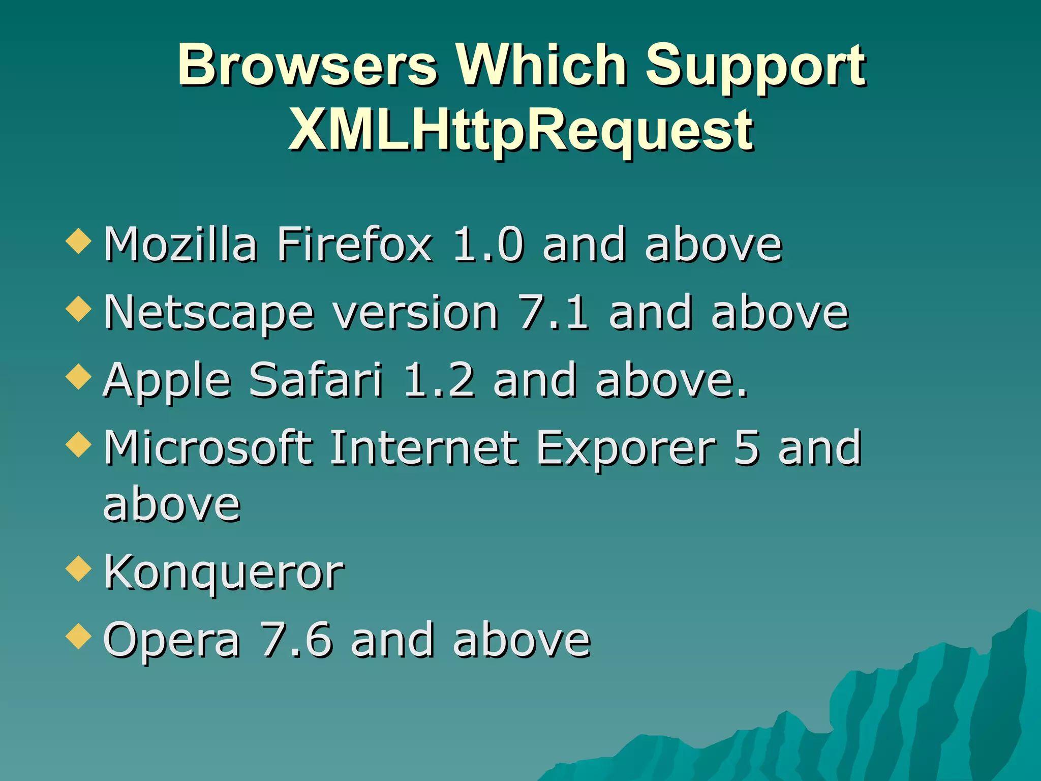 Browsers Which Support XMLHttpRequest Mozilla Firefox 1.0 and above Netscape version 7.1 and above Apple Safari 1.2 and above. Microsoft Internet Exporer 5 and above Konqueror Opera 7.6 and above 