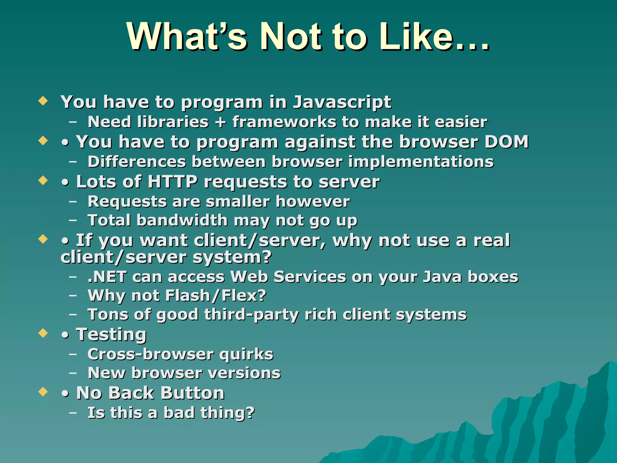 What’s Not to Like… You have to program in Javascript Need libraries + frameworks to make it easier •  You have to program against the browser DOM Differences between browser implementations •  Lots of HTTP requests to server Requests are smaller however Total bandwidth may not go up •  If you want client/server, why not use a real client/server system? .NET can access Web Services on your Java boxes Why not Flash/Flex? Tons of good third-party rich client systems •  Testing Cross-browser quirks New browser versions •  No Back Button Is this a bad thing? 