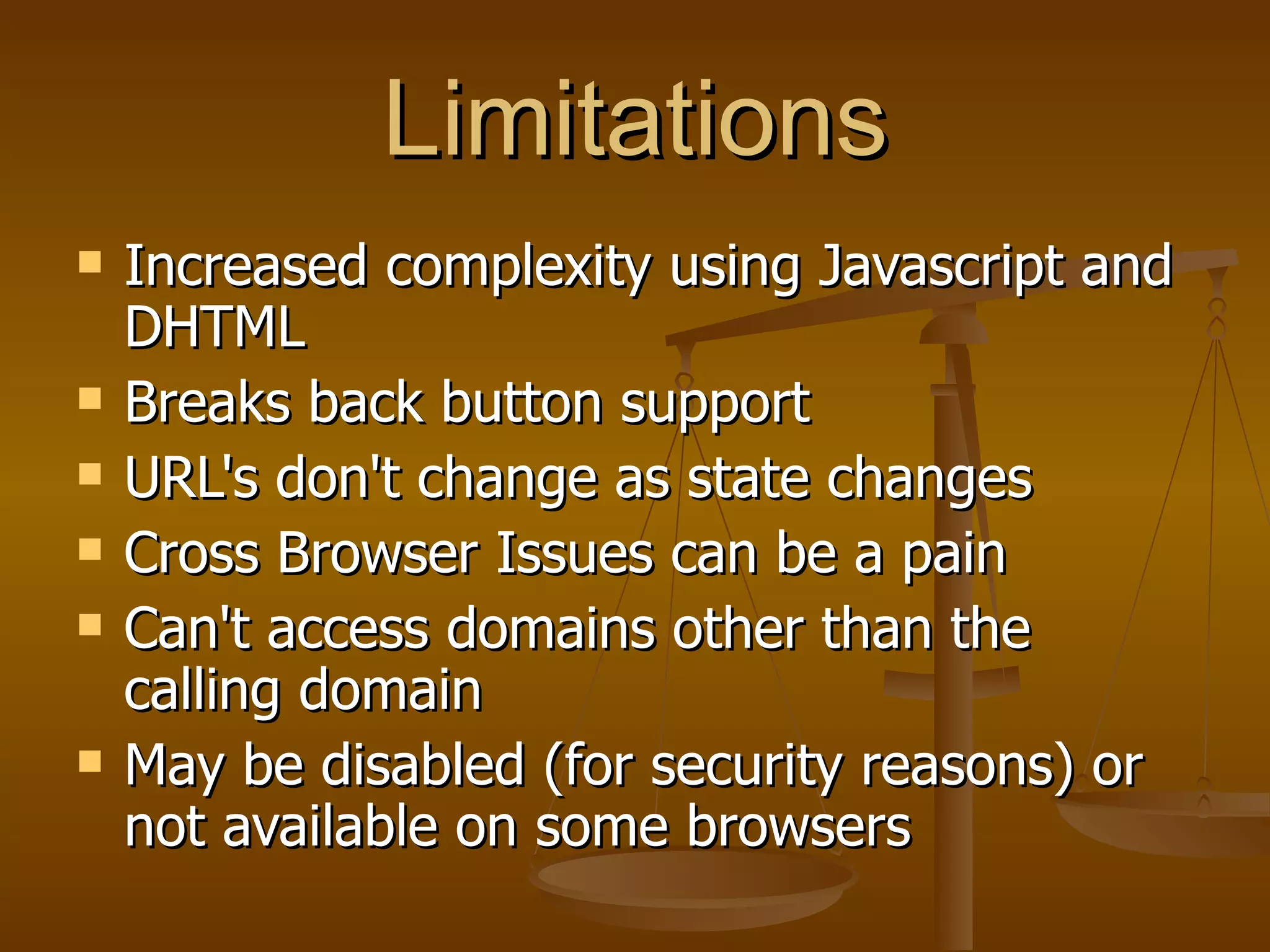 Limitations Increased complexity using Javascript and DHTML Breaks back button support  URL's don't change as state changes  Cross Browser Issues can be a pain  Can't access domains other than the calling domain  May be disabled (for security reasons) or not available on some browsers  