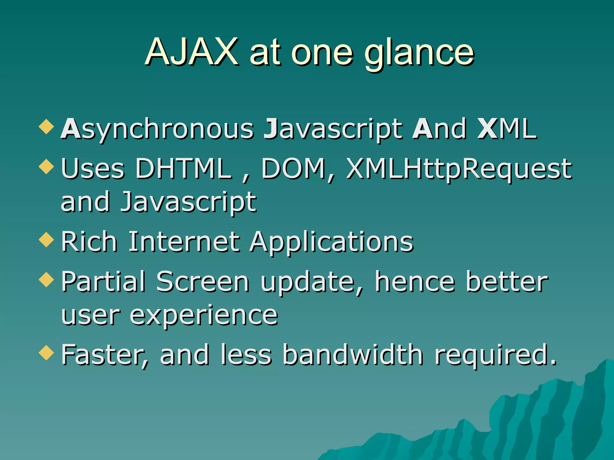 AJAX at one glance A synchronous  J avascript  A nd  X ML Uses DHTML , DOM, XMLHttpRequest and Javascript Rich Internet Applications Partial Screen update, hence better user experience Faster, and less bandwidth required. 