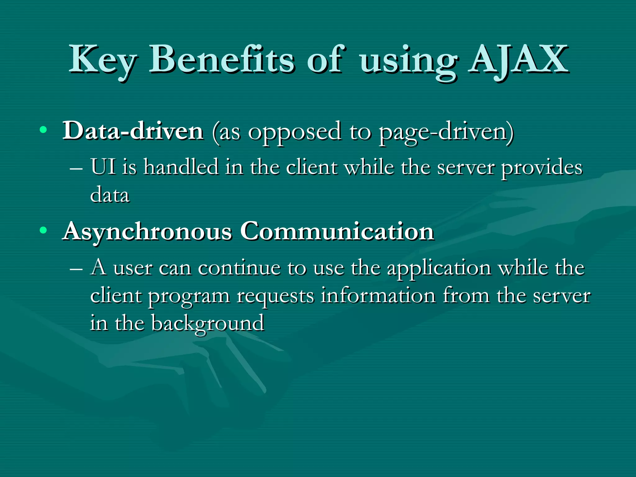 Key Benefits of using AJAX Data-driven  (as opposed to page-driven) UI is handled in the client while the server provides data Asynchronous Communication A user can continue to use the application while the client program requests information from the server in the background 