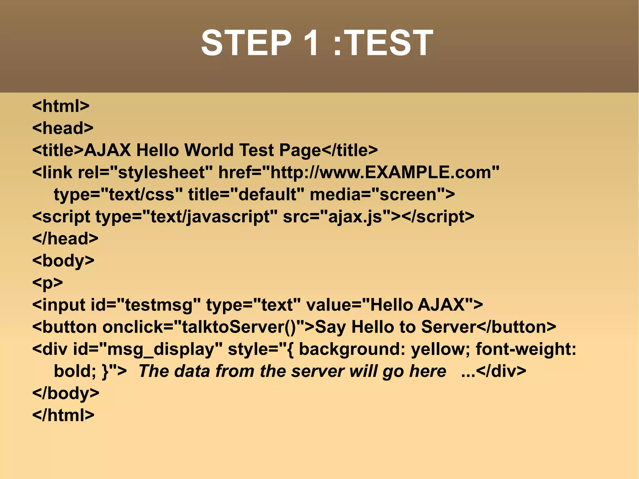 STEP 1 :TEST <html> <head> <title>AJAX Hello World Test Page</title> <link rel="stylesheet" href="http://www.EXAMPLE.com" type="text/css" title="default" media="screen"> <script type="text/javascript" src="ajax.js"></script> </head> <body> <p> <input id="testmsg" type="text" value="Hello AJAX"> <button onclick="talktoServer()">Say Hello to Server</button> <div id="msg_display" style="{ background: yellow; font-weight: bold; }">  The data from the server will go here  ...</div> </body> </html> 