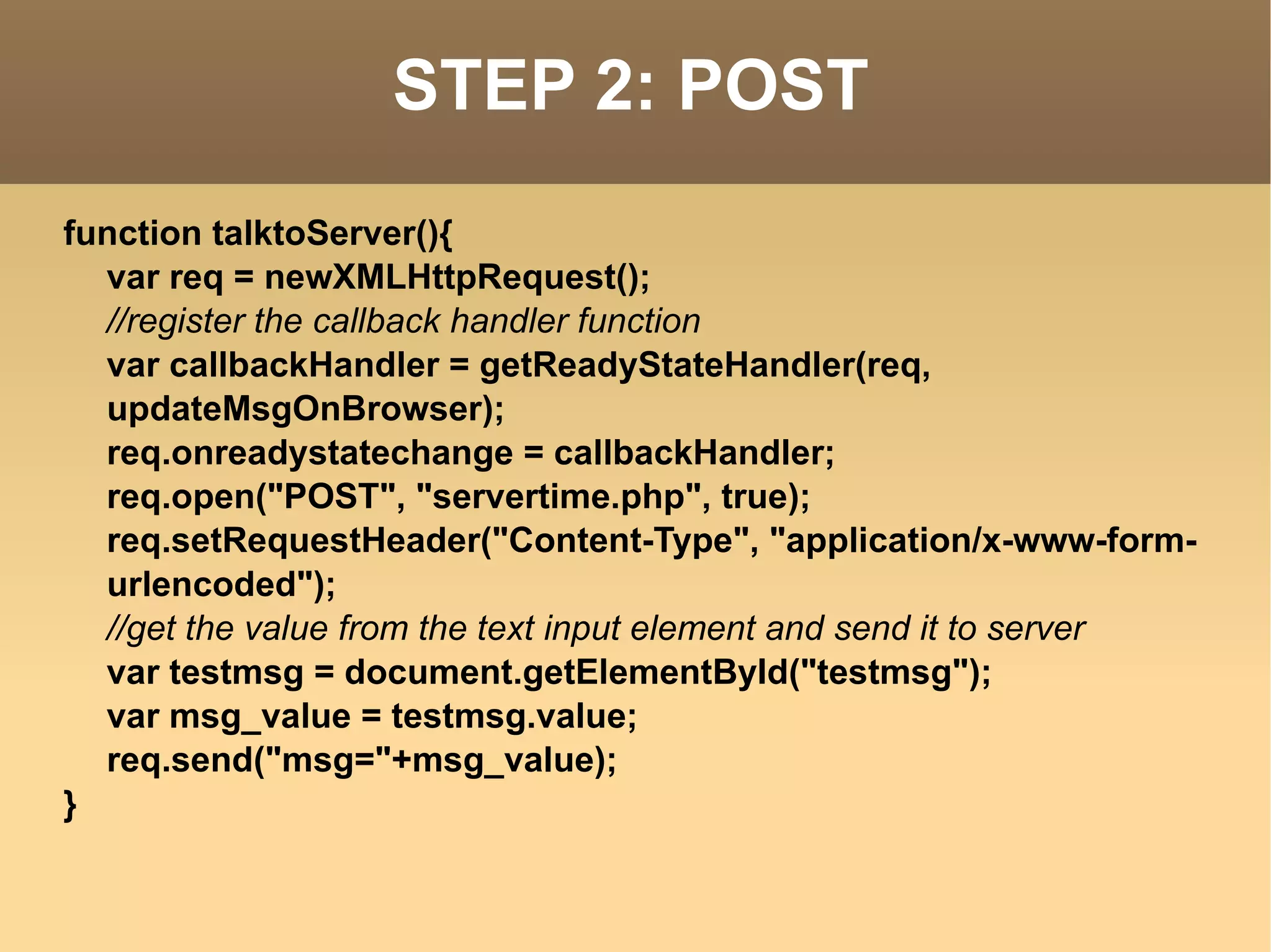 STEP 2: POST function talktoServer(){ var req = newXMLHttpRequest(); //register the callback handler function var callbackHandler = getReadyStateHandler(req, updateMsgOnBrowser); req.onreadystatechange = callbackHandler; req.open("POST", "servertime.php", true); req.setRequestHeader("Content-Type", "application/x-www-form-urlencoded"); //get the value from the text input element and send it to server var testmsg = document.getElementById("testmsg"); var msg_value = testmsg.value; req.send("msg="+msg_value); } 