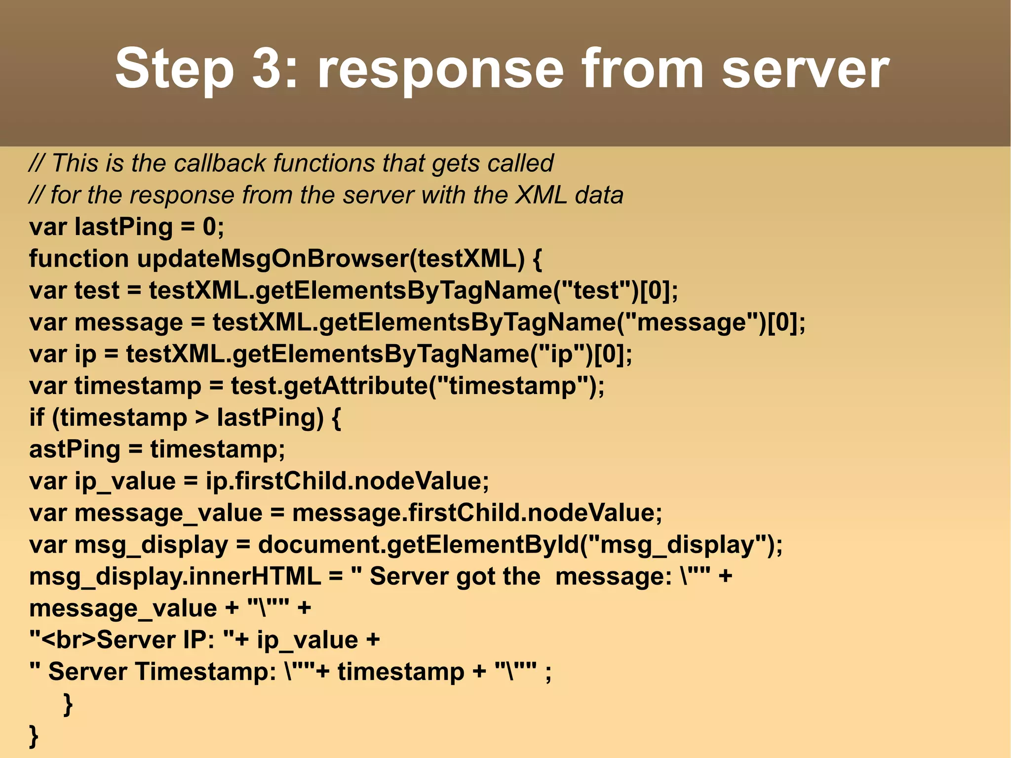 Step 3: response from server // This is the callback functions that gets called // for the response from the server with the XML data var lastPing = 0; function updateMsgOnBrowser(testXML) { var test = testXML.getElementsByTagName("test")[0]; var message = testXML.getElementsByTagName("message")[0]; var ip = testXML.getElementsByTagName("ip")[0]; var timestamp = test.getAttribute("timestamp"); if (timestamp > lastPing) { astPing = timestamp; var ip_value = ip.firstChild.nodeValue; var message_value = message.firstChild.nodeValue; var msg_display = document.getElementById("msg_display"); msg_display.innerHTML = " Server got the  message: \"" +  message_value + "\"" + "<br>Server IP: "+ ip_value +  " Server Timestamp: \""+ timestamp + "\"" ; } } 