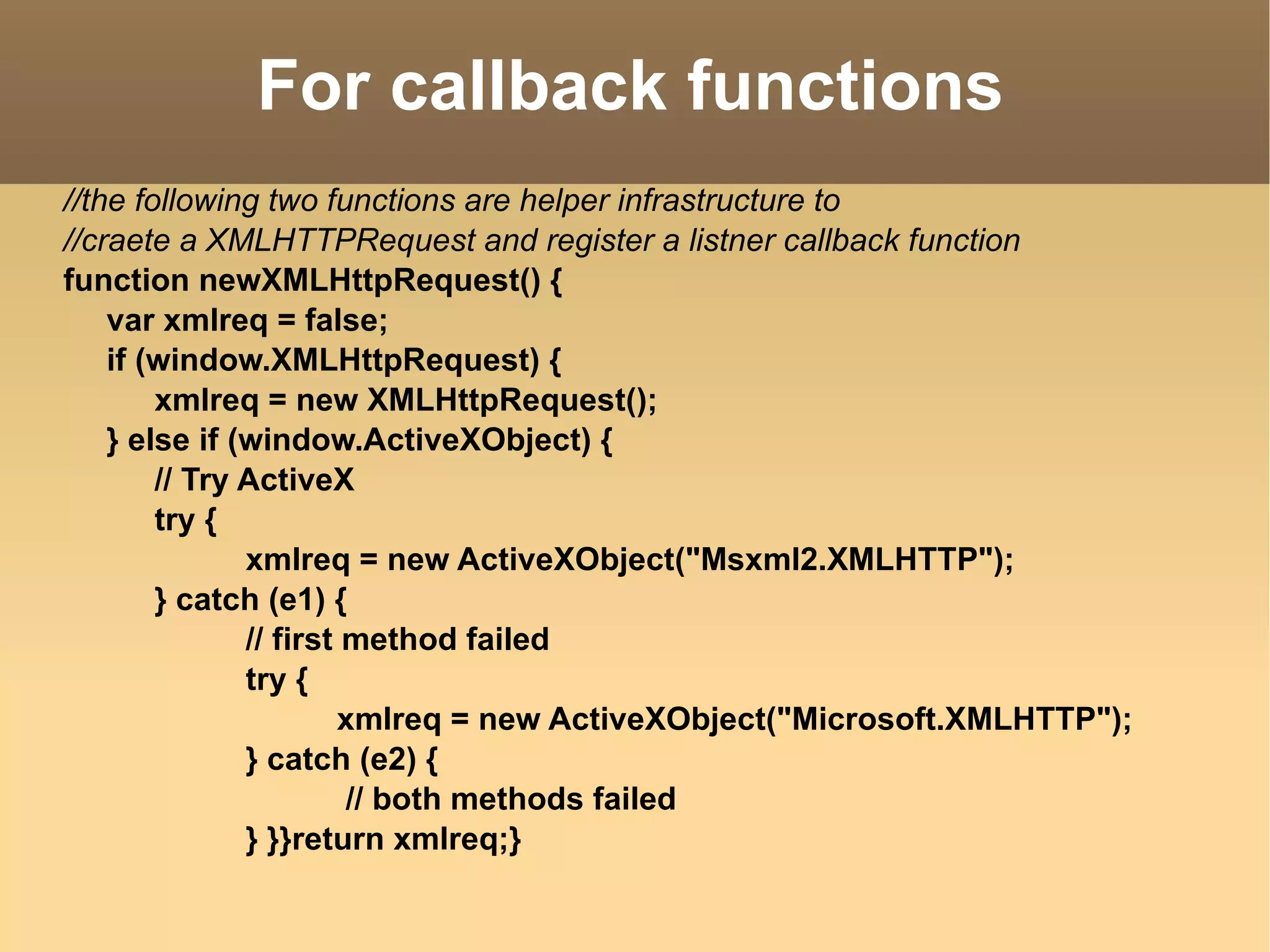 For callback functions //the following two functions are helper infrastructure to  //craete a XMLHTTPRequest and register a listner callback function function newXMLHttpRequest() { var xmlreq = false; if (window.XMLHttpRequest) { xmlreq = new XMLHttpRequest(); } else if (window.ActiveXObject) { // Try ActiveX try {  xmlreq = new ActiveXObject("Msxml2.XMLHTTP"); } catch (e1) {  // first method failed  try { xmlreq = new ActiveXObject("Microsoft.XMLHTTP"); } catch (e2) {   // both methods failed  } }}return xmlreq;}  