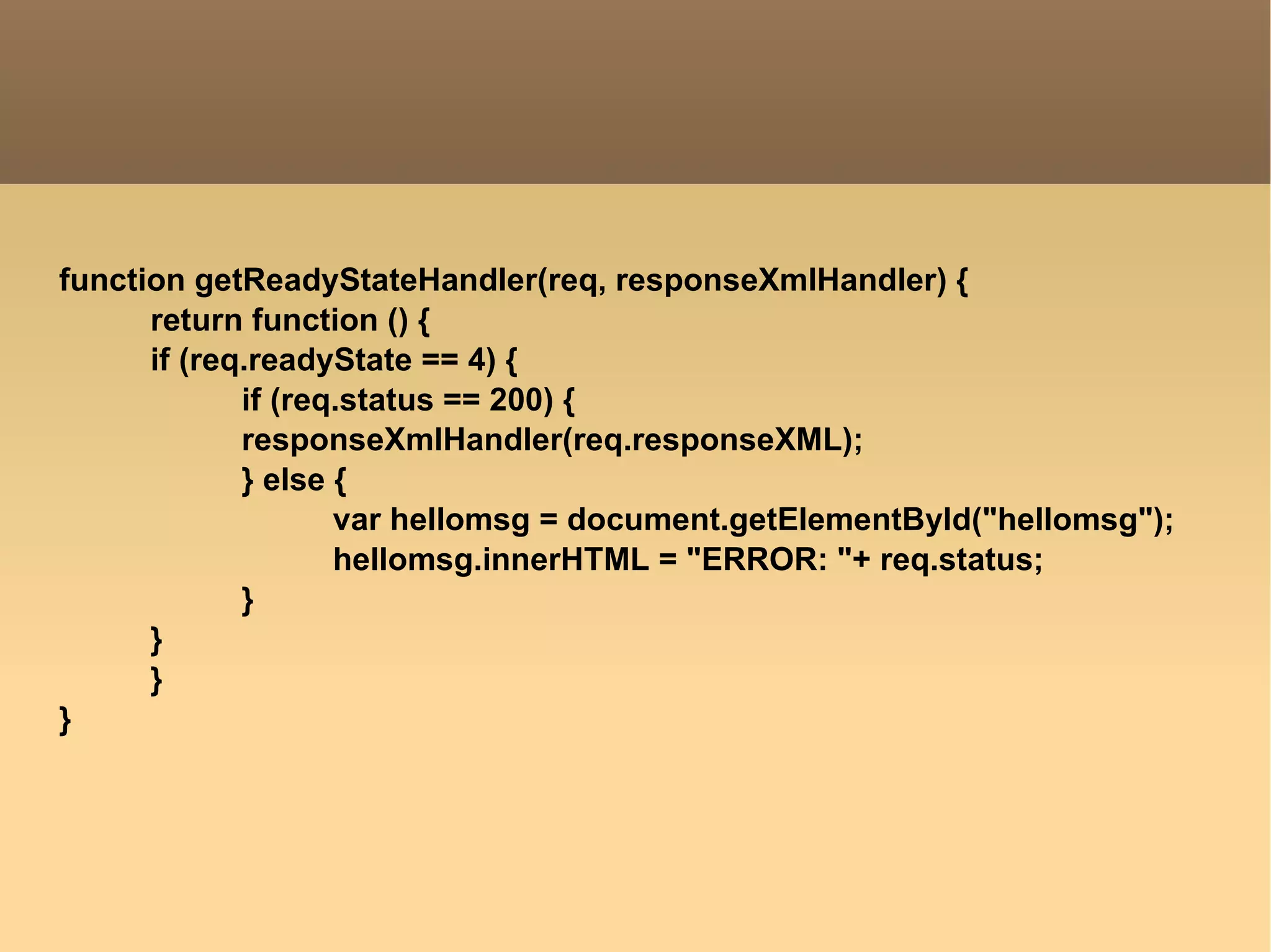 function getReadyStateHandler(req, responseXmlHandler) { return function () { if (req.readyState == 4) { if (req.status == 200) { responseXmlHandler(req.responseXML); } else { var hellomsg = document.getElementById("hellomsg"); hellomsg.innerHTML = "ERROR: "+ req.status; } } } } 