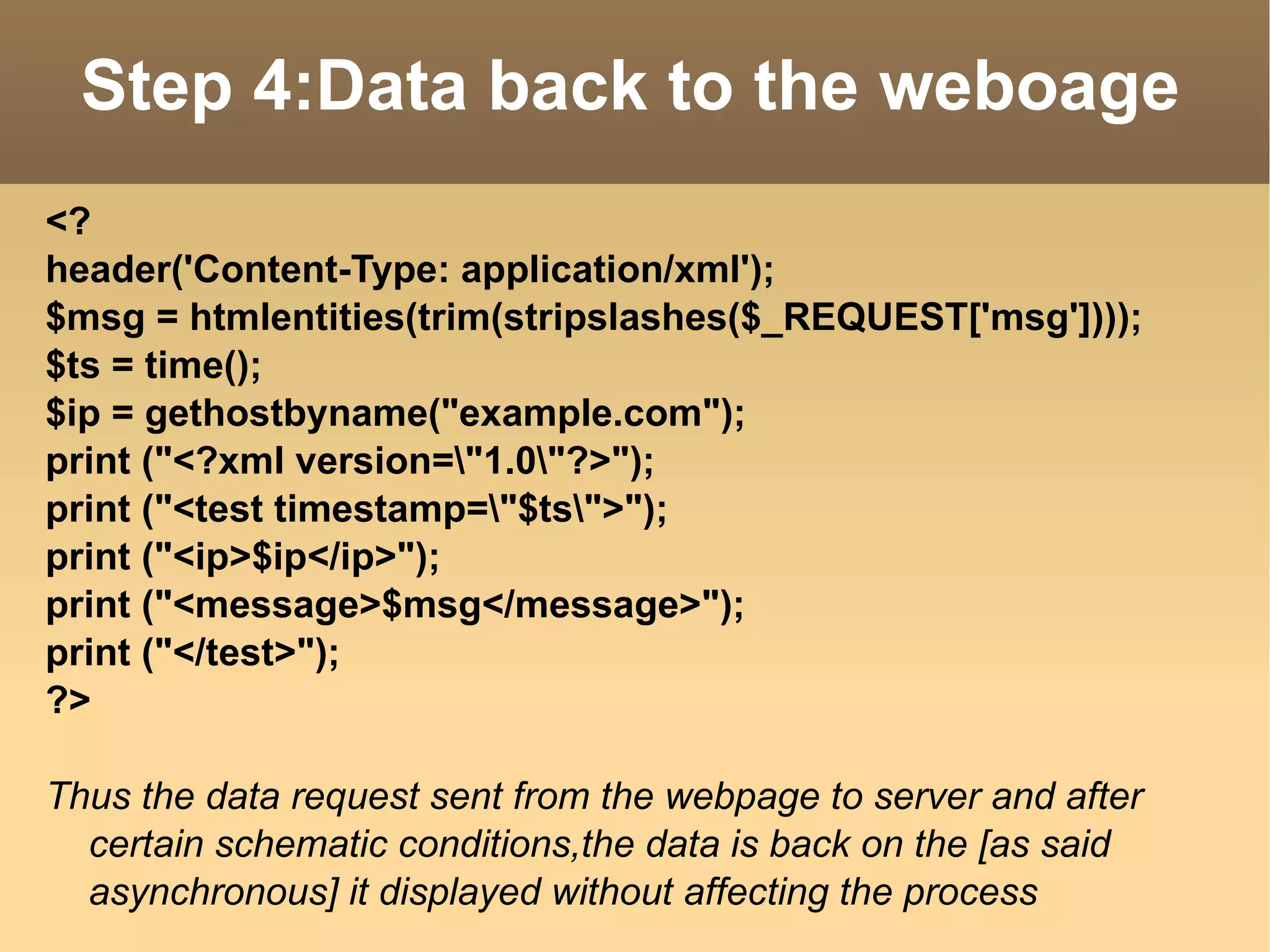 <? header('Content-Type: application/xml'); $msg = htmlentities(trim(stripslashes($_REQUEST['msg']))); $ts = time(); $ip = gethostbyname("example.com");  print ("<?xml version=\"1.0\"?>"); print ("<test timestamp=\"$ts\">"); print ("<ip>$ip</ip>"); print ("<message>$msg</message>"); print ("</test>"); ?> Thus the data request sent from the webpage to server and after certain schematic conditions,the data is back on the [as said asynchronous] it displayed without affecting the process Step 4:Data back to the weboage 