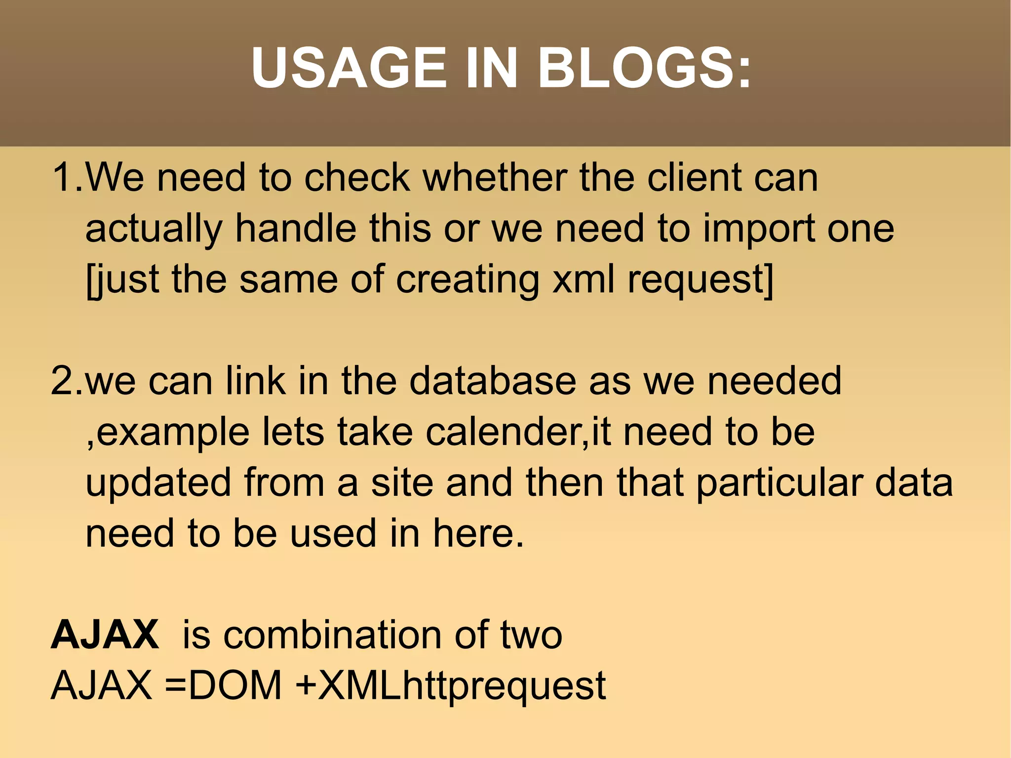 USAGE IN BLOGS: 1.We need to check whether the client can actually handle this or we need to import one [just the same of creating xml request] 2.we can link in the database as we needed ,example lets take calender,it need to be updated from a site and then that particular data need to be used in here. AJAX  is combination of two AJAX =DOM +XMLhttprequest 