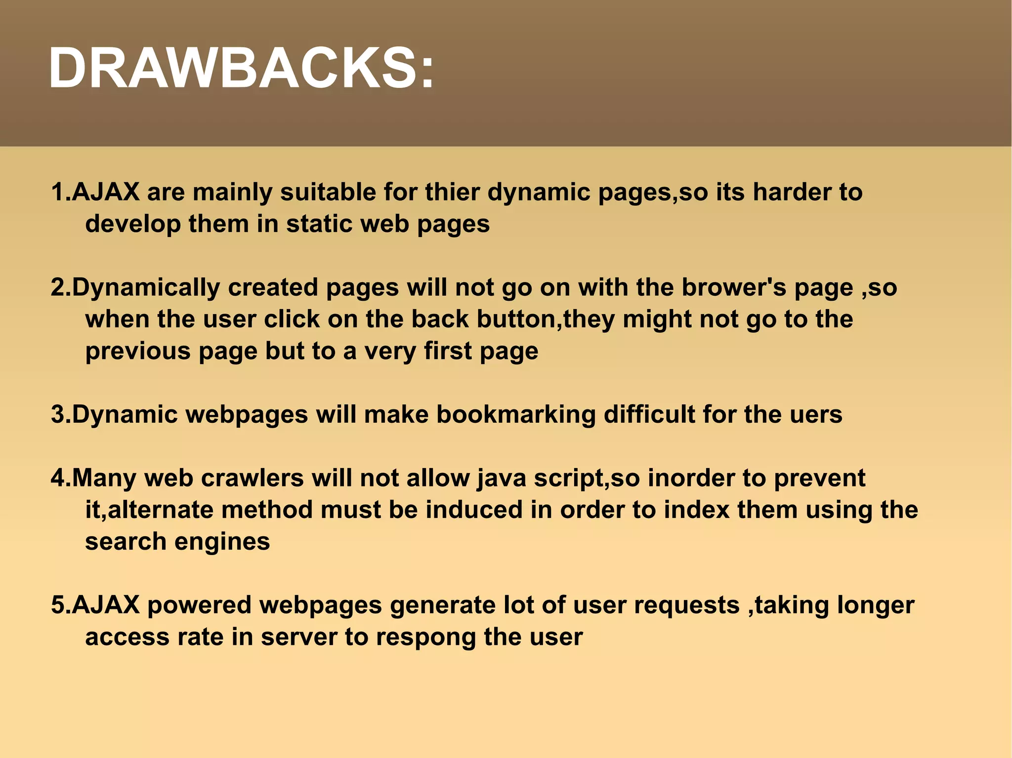 DRAWBACKS: 1.AJAX are mainly suitable for thier dynamic pages,so its harder to develop them in static web pages 2.Dynamically created pages will not go on with the brower's page ,so when the user click on the back button,they might not go to the previous page but to a very first page 3.Dynamic webpages will make bookmarking difficult for the uers 4.Many web crawlers will not allow java script,so inorder to prevent it,alternate method must be induced in order to index them using the search engines 5.AJAX powered webpages generate lot of user requests ,taking longer access rate in server to respong the user 
