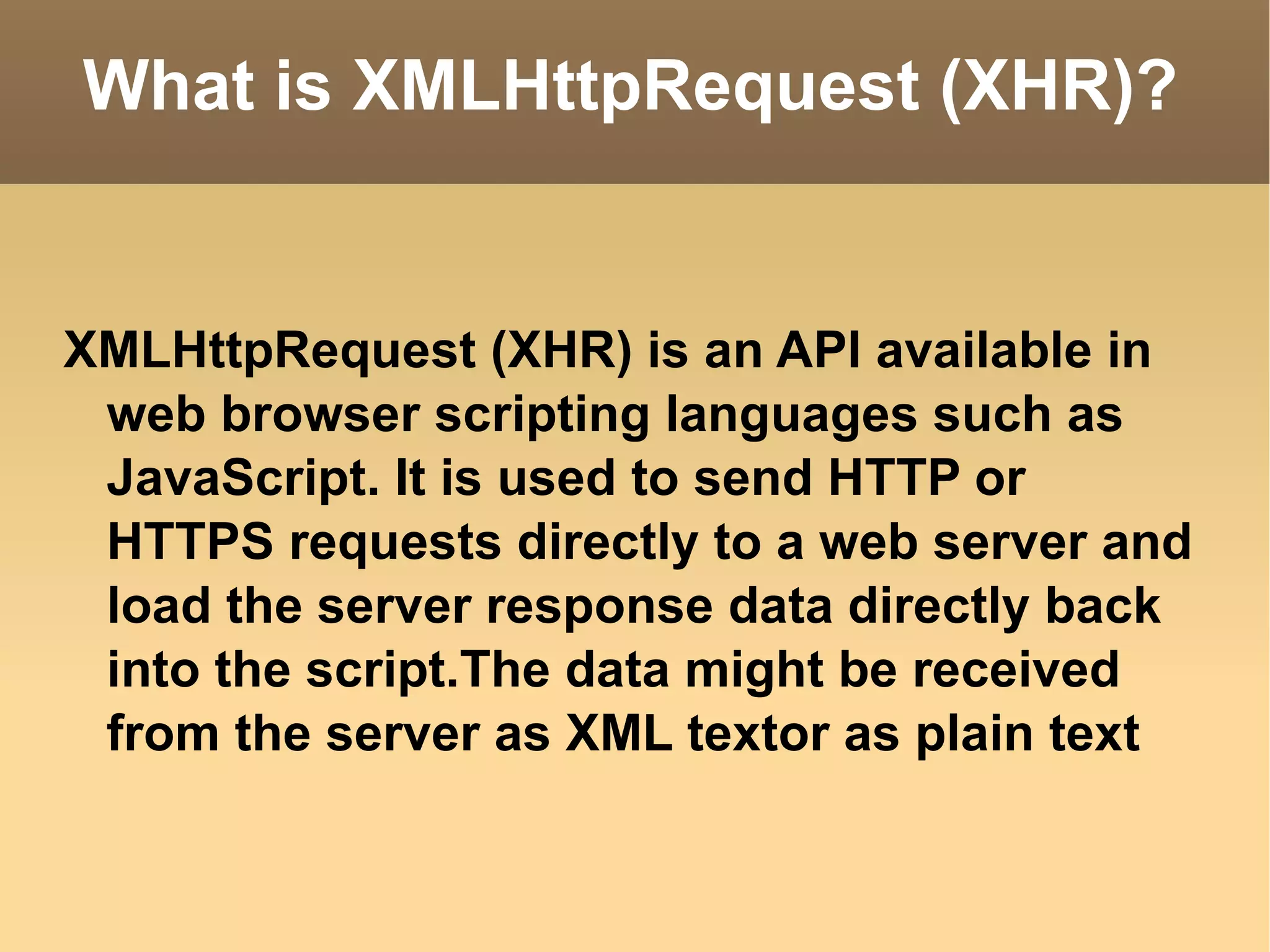 What is XMLHttpRequest (XHR)? XMLHttpRequest (XHR) is an API available in web browser scripting languages such as JavaScript. It is used to send HTTP or HTTPS requests directly to a web server and load the server response data directly back into the script.The data might be received from the server as XML textor as plain text 