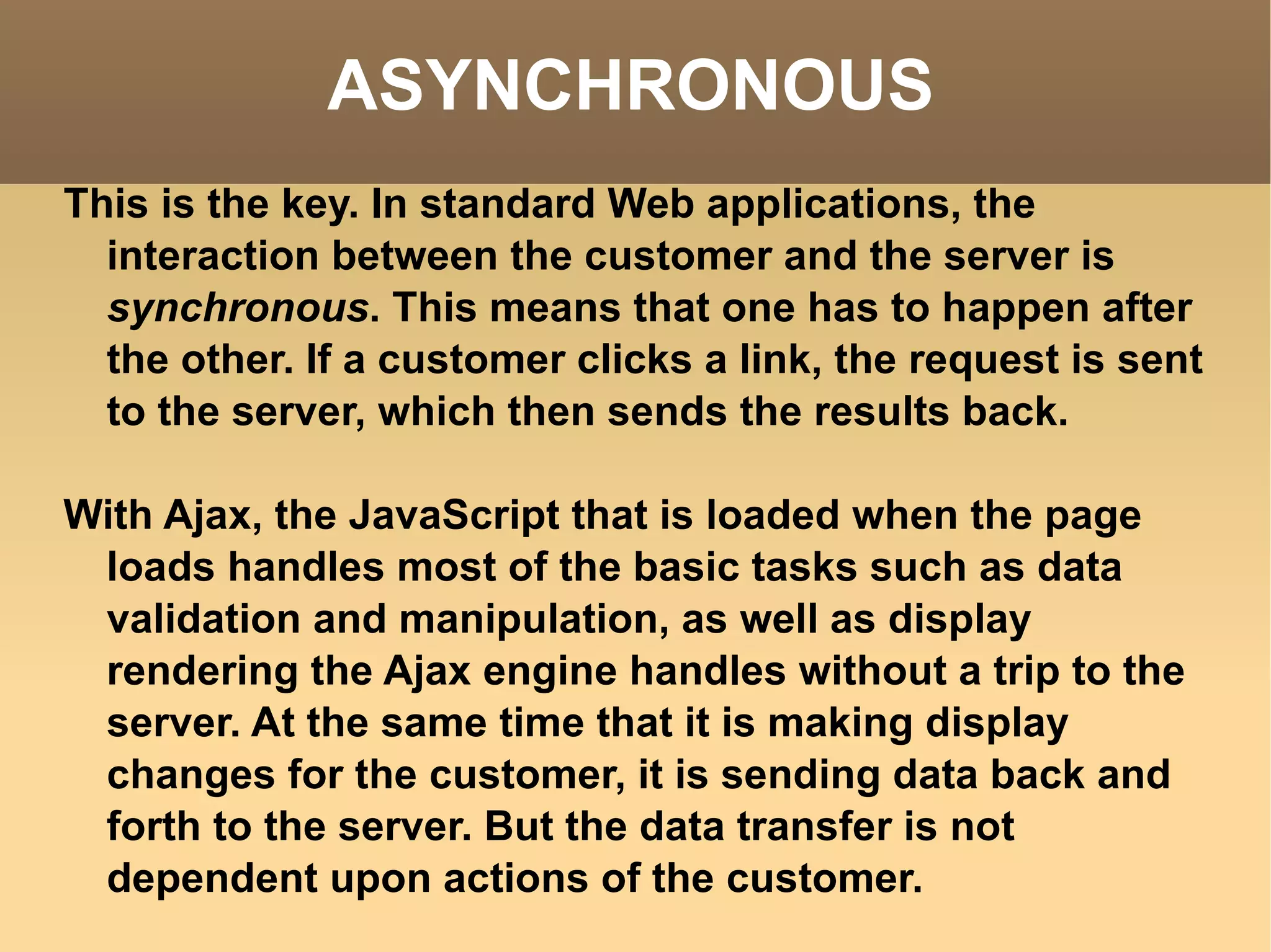ASYNCHRONOUS This is the key. In standard Web applications, the interaction between the customer and the server is  synchronous . This means that one has to happen after the other. If a customer clicks a link, the request is sent to the server, which then sends the results back. With Ajax, the JavaScript that is loaded when the page loads handles most of the basic tasks such as data validation and manipulation, as well as display rendering the Ajax engine handles without a trip to the server. At the same time that it is making display changes for the customer, it is sending data back and forth to the server. But the data transfer is not dependent upon actions of the customer.  