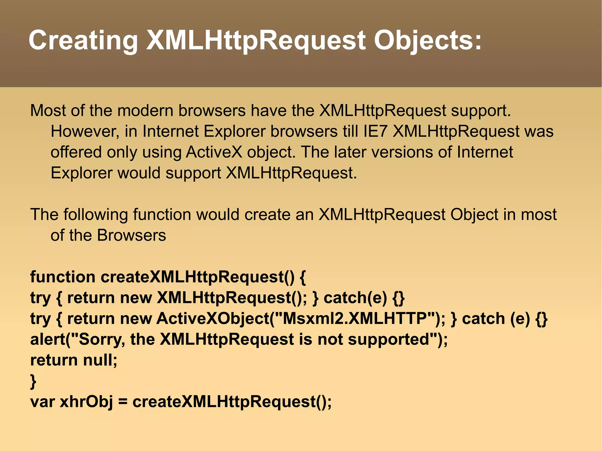 Creating XMLHttpRequest Objects: Most of the modern browsers have the XMLHttpRequest support. However, in Internet Explorer browsers till IE7 XMLHttpRequest was offered only using ActiveX object. The later versions of Internet Explorer would support XMLHttpRequest. The following function would create an XMLHttpRequest Object in most of the Browsers function createXMLHttpRequest() { try { return new XMLHttpRequest(); } catch(e) {} try { return new ActiveXObject("Msxml2.XMLHTTP"); } catch (e) {} alert("Sorry, the XMLHttpRequest is not supported"); return null; } var xhrObj = createXMLHttpRequest(); 
