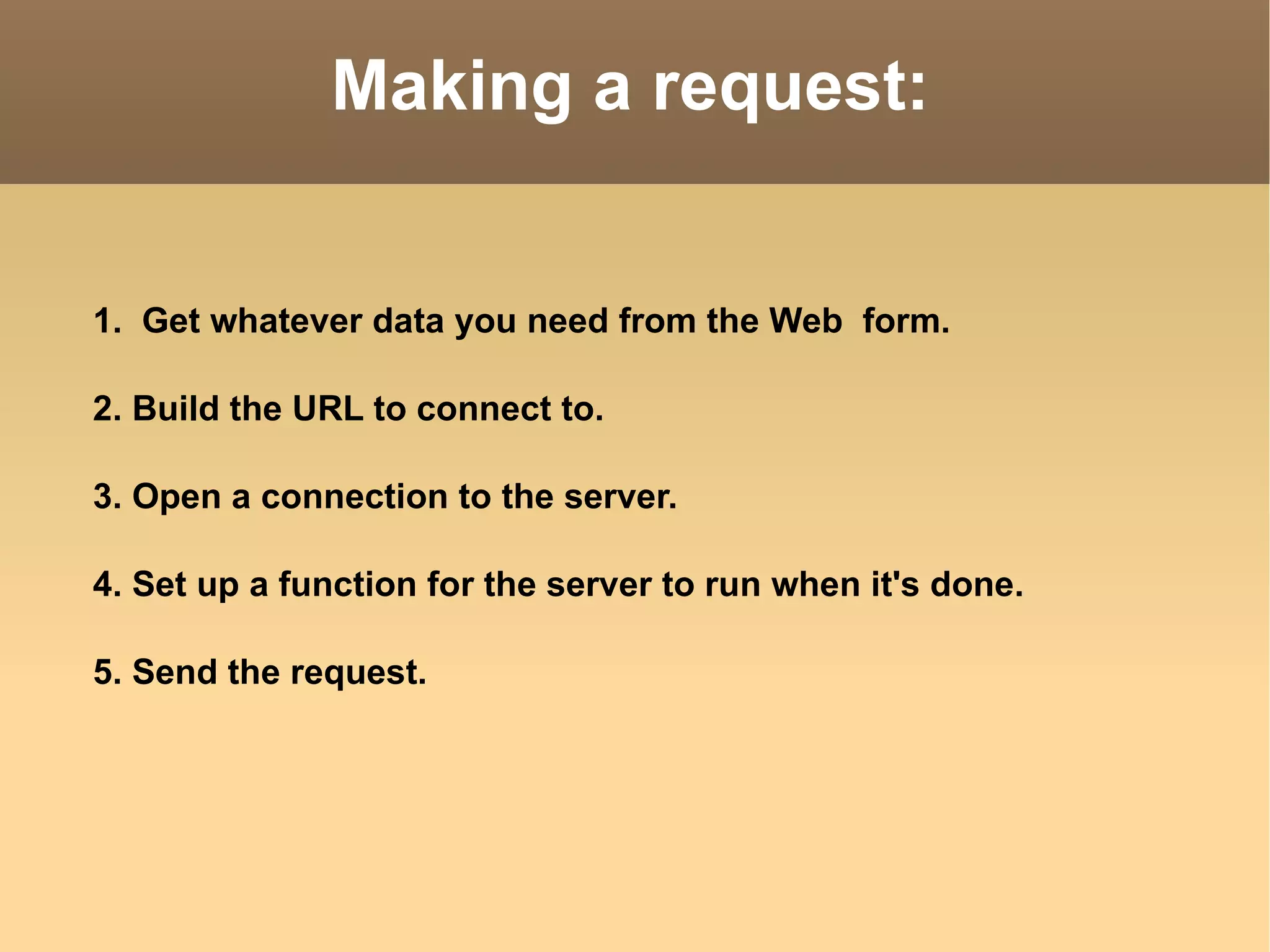 Making a request: 1.  Get whatever data you need from the Web  form. 2. Build the URL to connect to. 3. Open a connection to the server. 4. Set up a function for the server to run when it's done. 5. Send the request. 