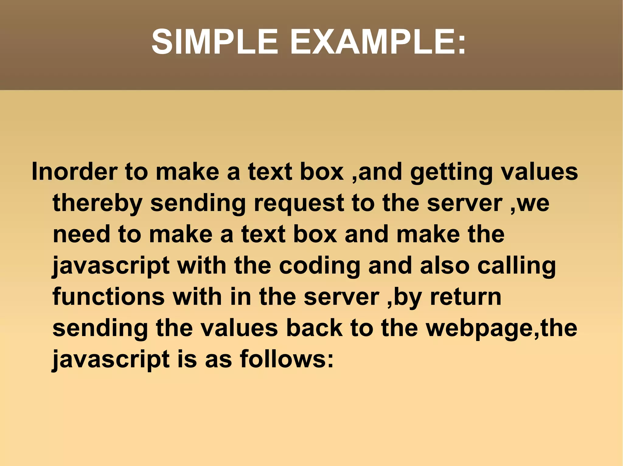 SIMPLE EXAMPLE: Inorder to make a text box ,and getting values thereby sending request to the server ,we need to make a text box and make the javascript with the coding and also calling functions with in the server ,by return sending the values back to the webpage,the javascript is as follows: 