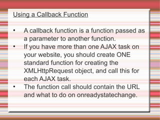 Using a Callback Function A callback function is a function passed as a parameter to another function. If you have more than one AJAX task on your website, you should create ONE standard function for creating the XMLHttpRequest object, and call this for each AJAX task. The function call should contain the URL and what to do on onreadystatechange. 