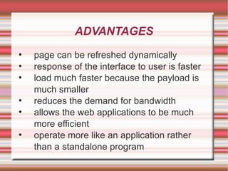 ADVANTAGES page can be refreshed dynamically response of the interface to user is faster load much faster because the payload is much smaller reduces the demand for bandwidth allows the web applications to be much more efficient operate more like an application rather than a standalone program 