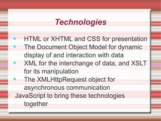 Technologies HTML or XHTML and CSS for presentation The Document Object Model for dynamic display of and interaction with data XML for the interchange of data, and XSLT for its manipulation The XMLHttpRequest object for asynchronous communication JavaScript to bring these technologies together 