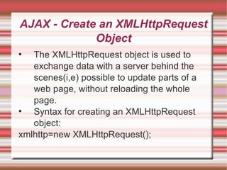 AJAX - Create an XMLHttpRequest Object The XMLHttpRequest object is used to exchange data with a server behind the scenes(i,e) possible to update parts of a web page, without reloading the whole page. Syntax for creating an XMLHttpRequest object: xmlhttp=new XMLHttpRequest(); 