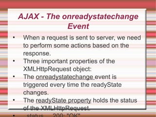 AJAX - The onreadystatechange Event When a request is sent to server, we need to perform some actions based on the response. Three important properties of the XMLHttpRequest object: The  onreadystatechange  event is triggered every time the readyState changes. The  readyState property  holds the status of the XMLHttpRequest. status   200: "OK" 