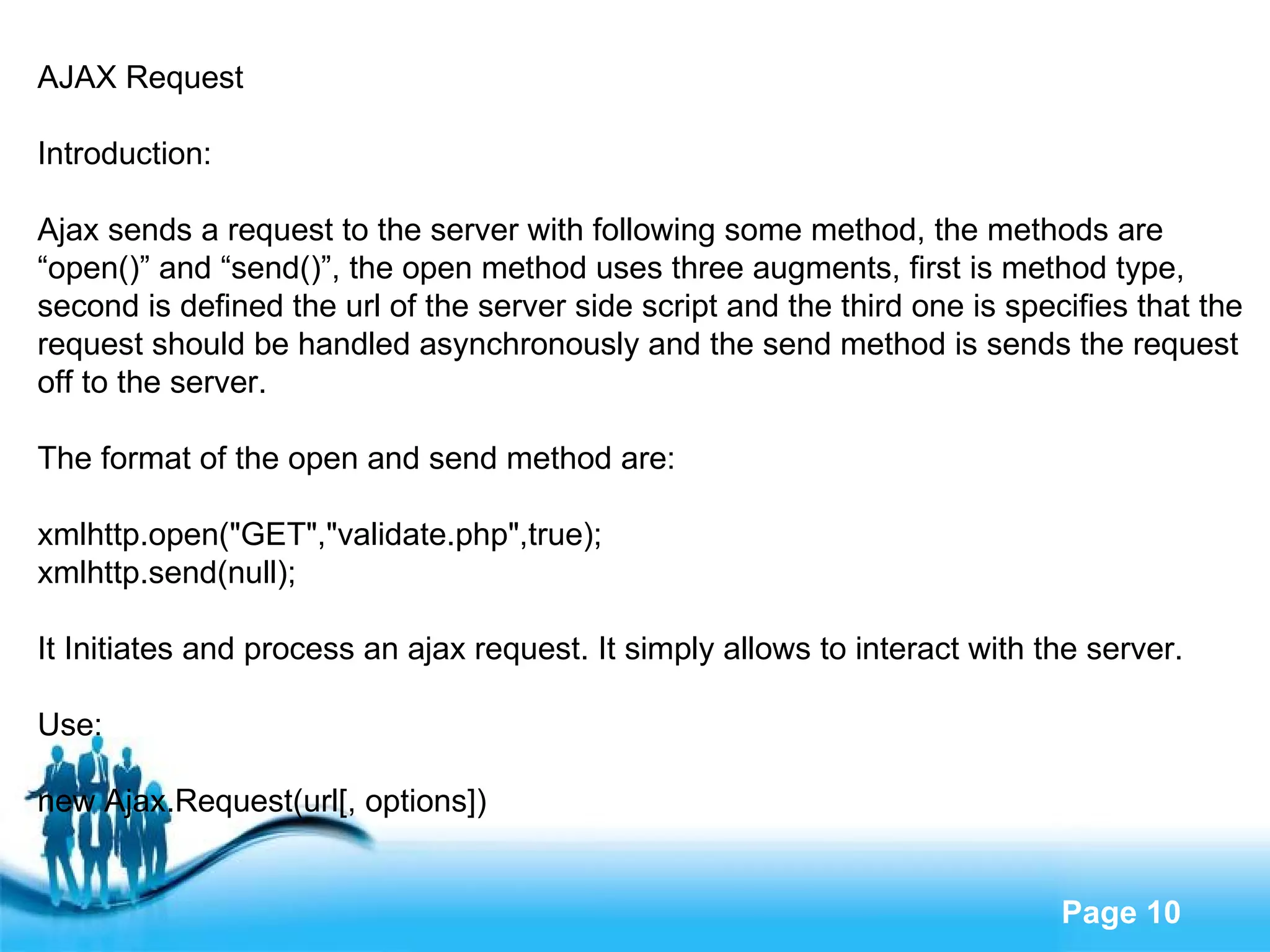 AJAX Request Introduction: Ajax sends a request to the server with following some method, the methods are  “ open()” and “send()”, the open method uses three augments, first is method type,  second is defined the url of the server side script and the third one is specifies that the  request should be handled asynchronously and the send method is sends the request  off to the server. The format of the open and send method are: xmlhttp.open("GET","validate.php",true); xmlhttp.send(null); It Initiates and process an ajax request. It simply allows to interact with the server. Use: new Ajax.Request(url[, options]) 