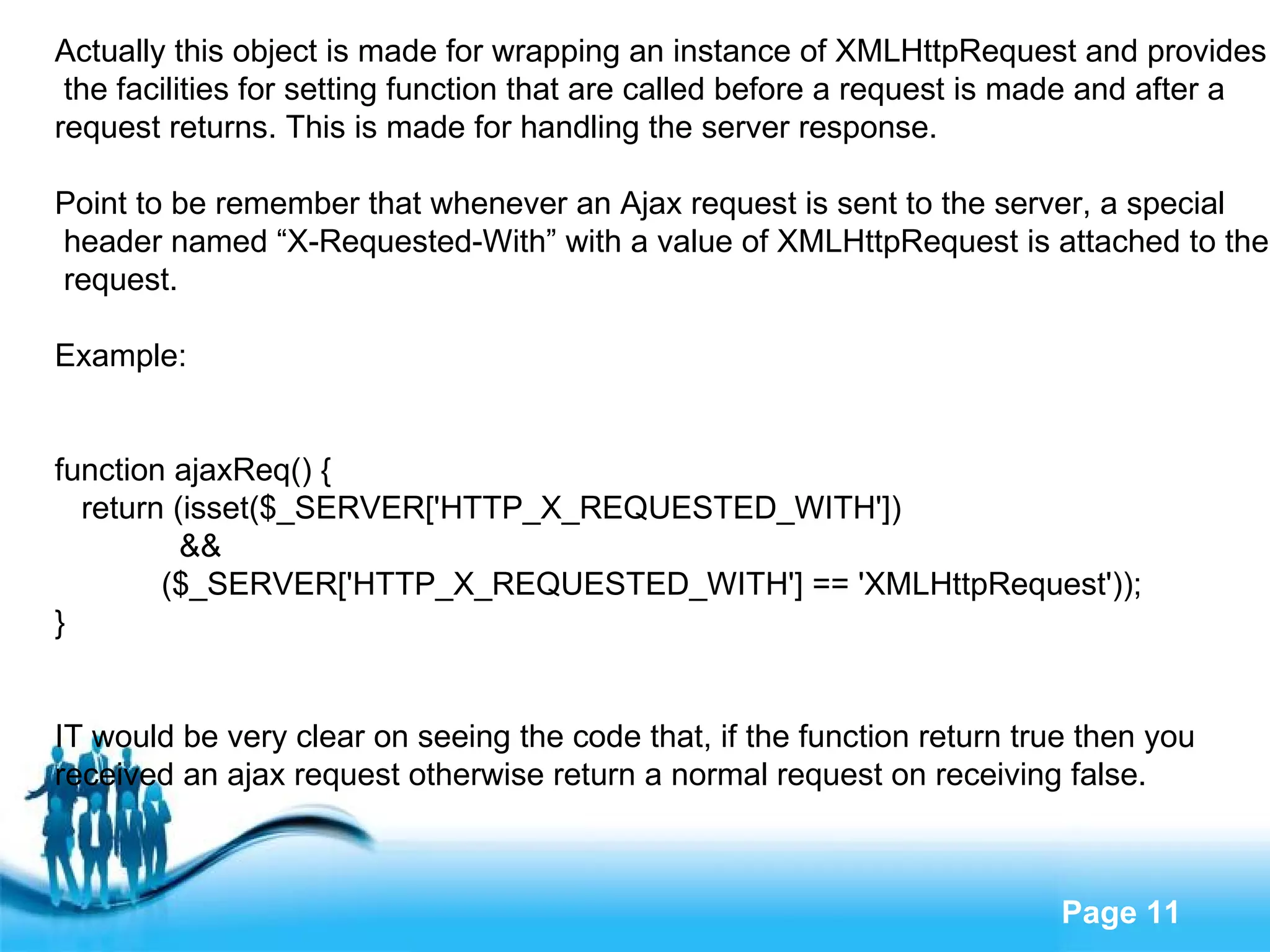 Actually this object is made for wrapping an instance of XMLHttpRequest and provides the facilities for setting function that are called before a request is made and after a  request returns. This is made for handling the server response. Point to be remember that whenever an Ajax request is sent to the server, a special header named “X-Requested-With” with a value of XMLHttpRequest is attached to the request. Example: function ajaxReq() { return (isset($_SERVER['HTTP_X_REQUESTED_WITH']) && ($_SERVER['HTTP_X_REQUESTED_WITH'] == 'XMLHttpRequest')); } IT would be very clear on seeing the code that, if the function return true then you  received an ajax request otherwise return a normal request on receiving false. 